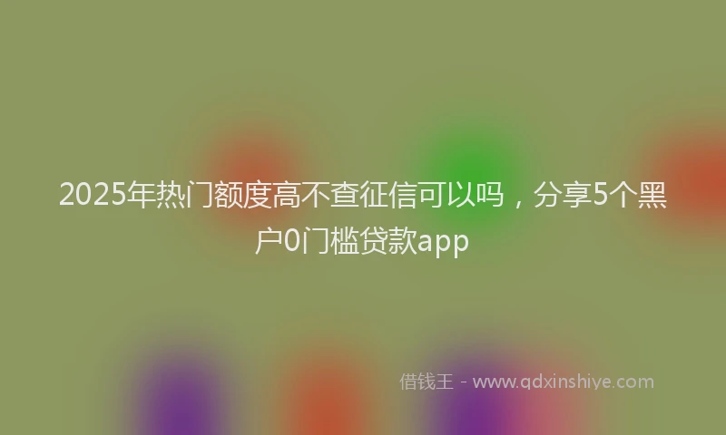 2025年热门额度高不查征信可以吗，分享5个黑户0门槛贷款app