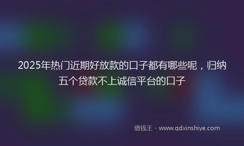 2025年热门近期好放款的口子都有哪些呢，归纳五个贷款不上诚信平台的口子
