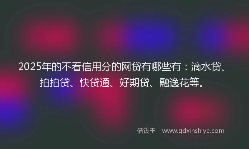 2025年的不看信用分的网贷有哪些有：滴水贷、拍拍贷、快贷通、好期贷、融逸花等。