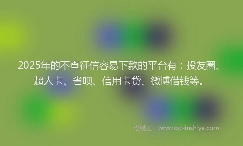 2025年的不查征信容易下款的平台有：投友圈、超人卡、省呗、信用卡贷、微博借钱等。