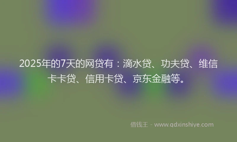 2025年的7天的网贷有：滴水贷、功夫贷、维信卡卡贷、信用卡贷、京东金融等。