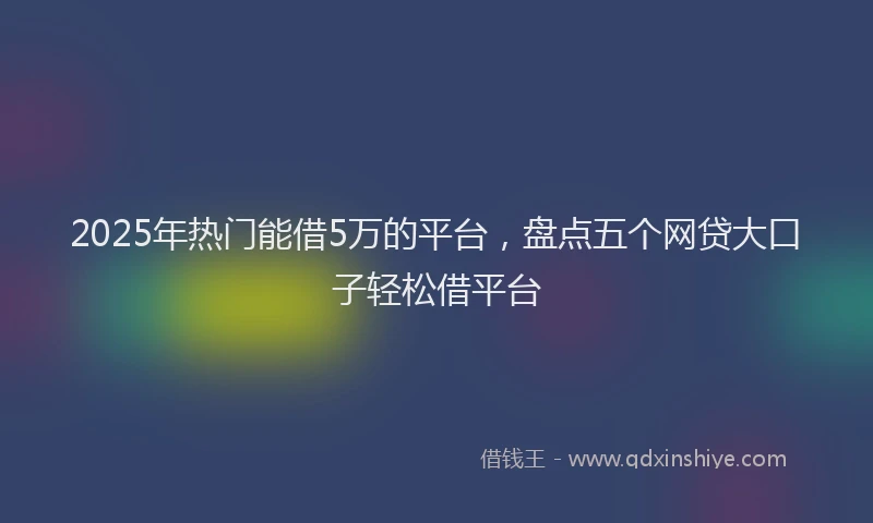 2025年热门能借5万的平台，盘点五个网贷大口子轻松借平台