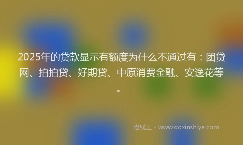 2025年的贷款显示有额度为什么不通过有：团贷网、拍拍贷、好期贷、中原消费金融、安逸花等。