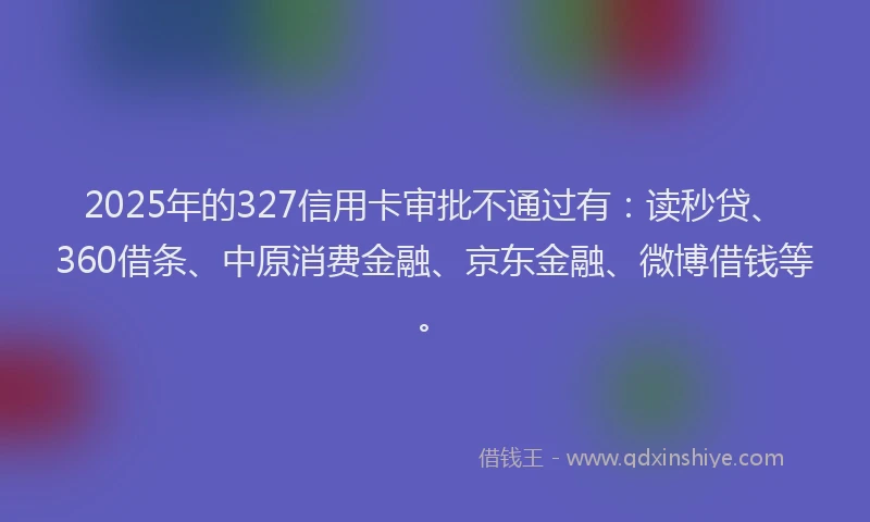 2025年的327信用卡审批不通过有：读秒贷、360借条、中原消费金融、京东金融、微博借钱等。