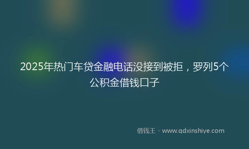 2025年热门车贷金融电话没接到被拒，罗列5个公积金借钱口子