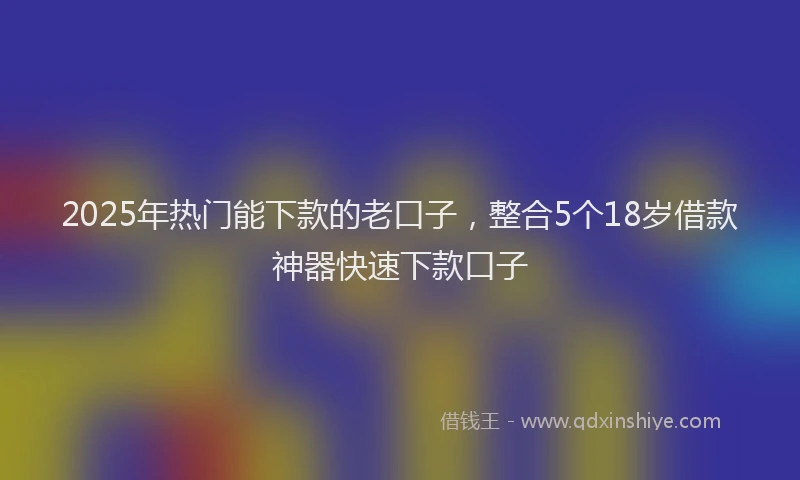 2025年热门能下款的老口子，整合5个18岁借款神器快速下款口子