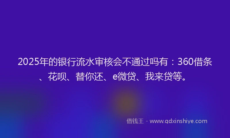 2025年的银行流水审核会不通过吗有：360借条、花呗、替你还、e微贷、我来贷等。
