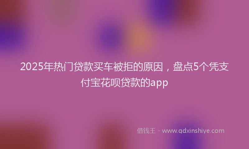 2025年热门贷款买车被拒的原因，盘点5个凭支付宝花呗贷款的app