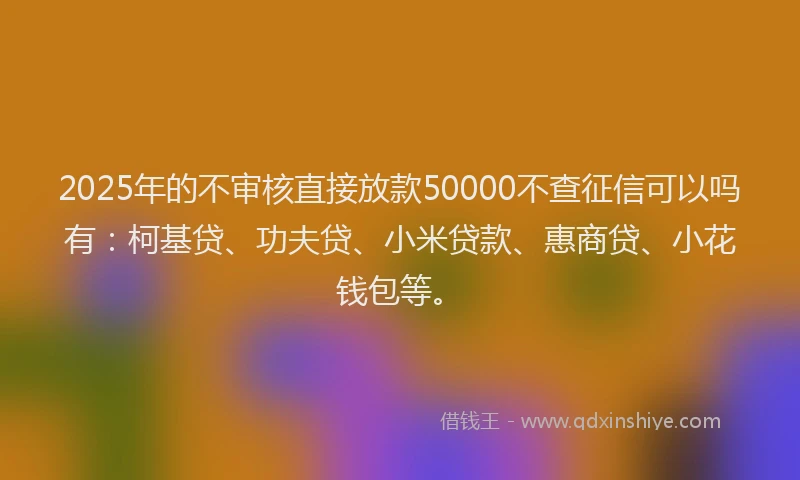 2025年的不审核直接放款50000不查征信可以吗有：柯基贷、功夫贷、小米贷款、惠商贷、小花钱包等。