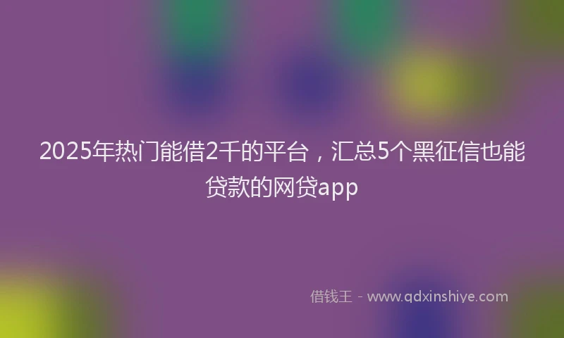 2025年热门能借2千的平台，汇总5个黑征信也能贷款的网贷app