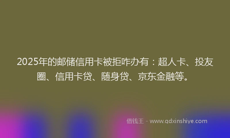 2025年的邮储信用卡被拒咋办有：超人卡、投友圈、信用卡贷、随身贷、京东金融等。