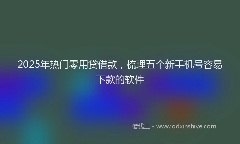 2025年热门零用贷借款，梳理五个新手机号容易下款的软件