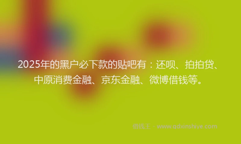 2025年的黑户必下款的贴吧有：还呗、拍拍贷、中原消费金融、京东金融、微博借钱等。