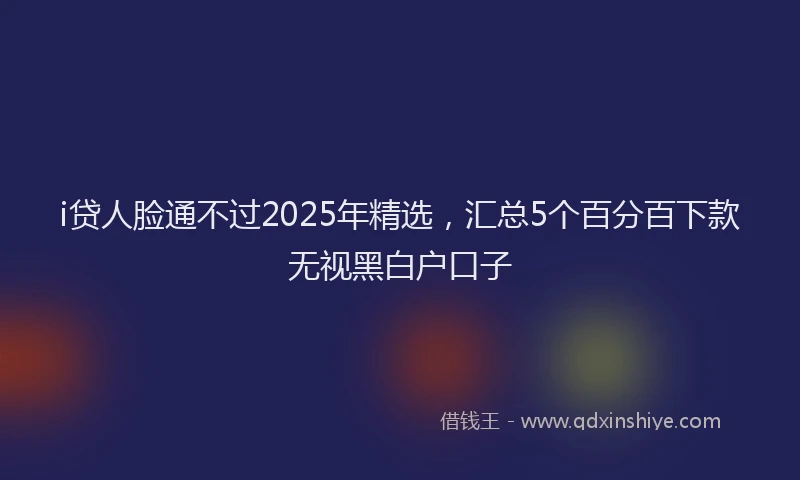 i贷人脸通不过2025年精选，汇总5个百分百下款无视黑白户口子
