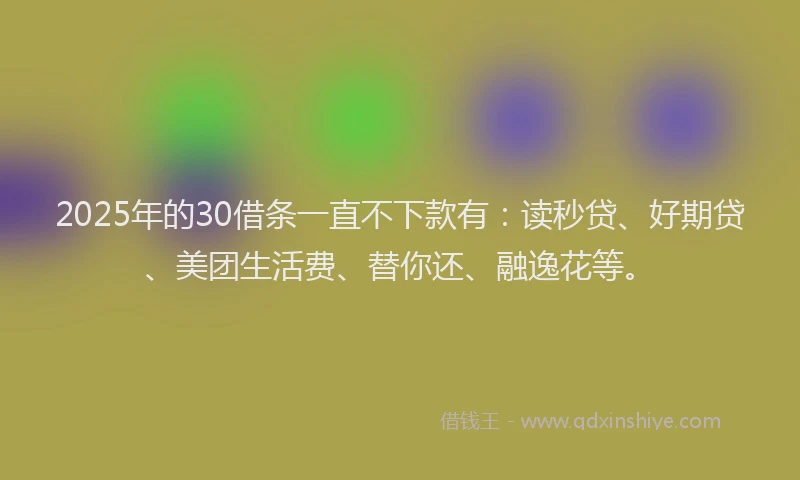 2025年的30借条一直不下款有：读秒贷、好期贷、美团生活费、替你还、融逸花等。