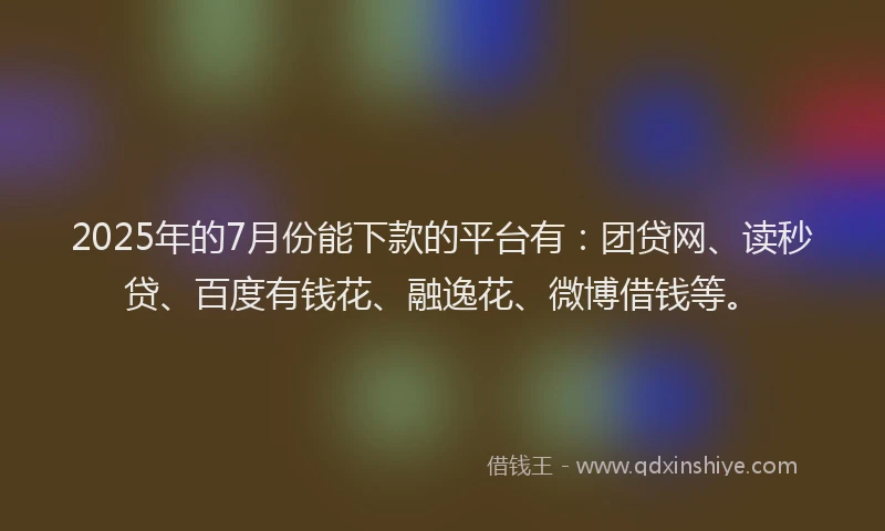 2025年的7月份能下款的平台有：团贷网、读秒贷、百度有钱花、融逸花、微博借钱等。