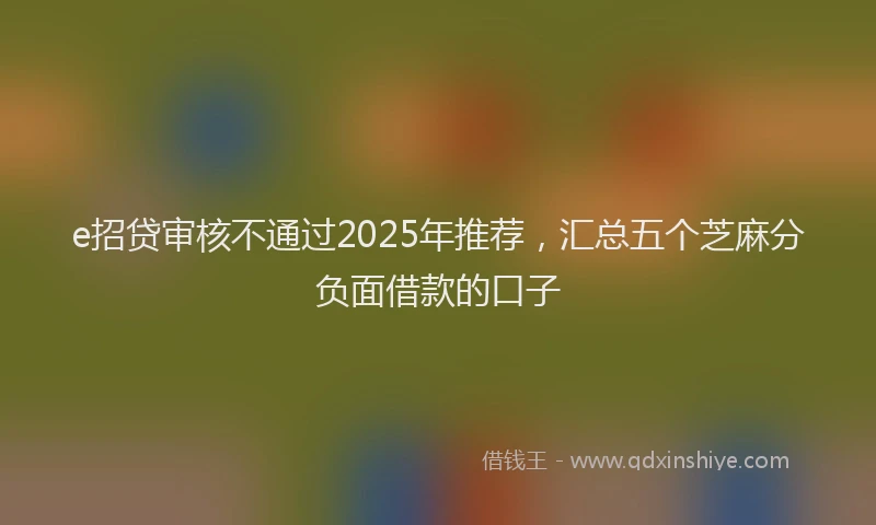 e招贷审核不通过2025年推荐，汇总五个芝麻分负面借款的口子