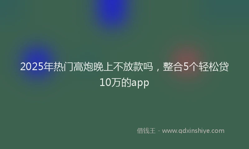 2025年热门高炮晚上不放款吗，整合5个轻松贷10万的app