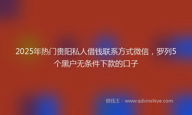 2025年热门贵阳私人借钱联系方式微信，罗列5个黑户无条件下款的口子
