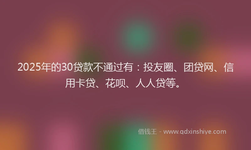 2025年的30贷款不通过有：投友圈、团贷网、信用卡贷、花呗、人人贷等。