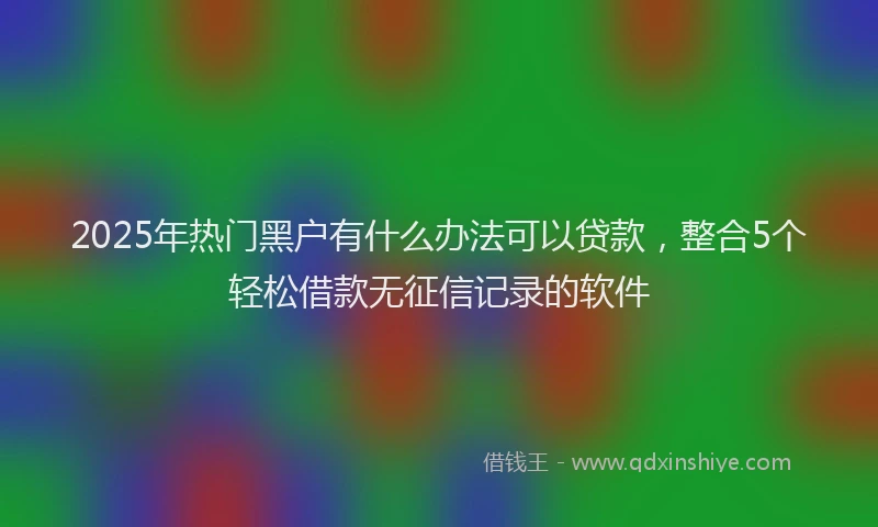 2025年热门黑户有什么办法可以贷款，整合5个轻松借款无征信记录的软件