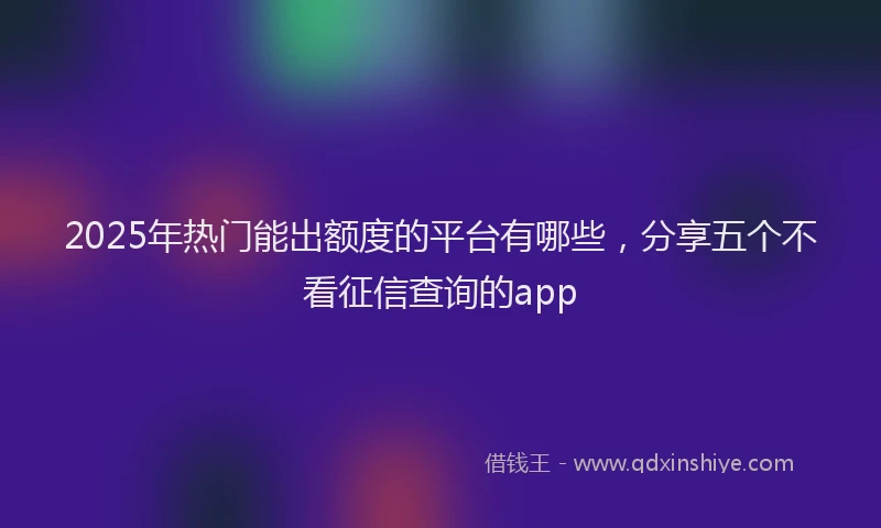 2025年热门能出额度的平台有哪些，分享五个不看征信查询的app