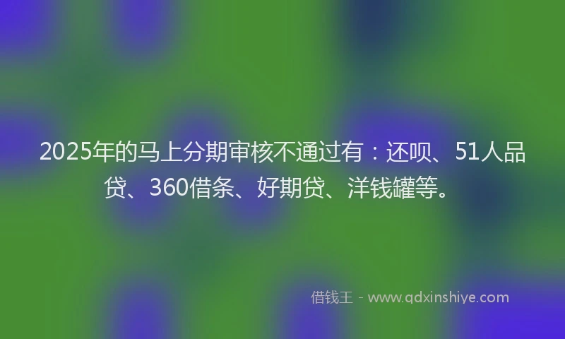 2025年的马上分期审核不通过有：还呗、51人品贷、360借条、好期贷、洋钱罐等。