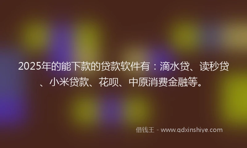 2025年的能下款的贷款软件有：滴水贷、读秒贷、小米贷款、花呗、中原消费金融等。
