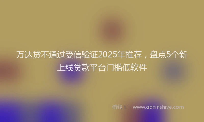 万达贷不通过受信验证2025年推荐，盘点5个新上线贷款平台门槛低软件