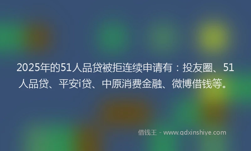 2025年的51人品贷被拒连续申请有：投友圈、51人品贷、平安i贷、中原消费金融、微博借钱等。