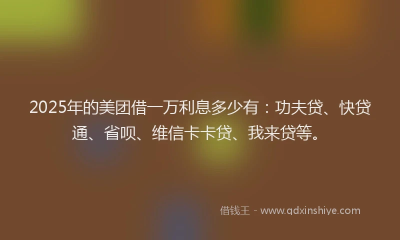 2025年的美团借一万利息多少有：功夫贷、快贷通、省呗、维信卡卡贷、我来贷等。