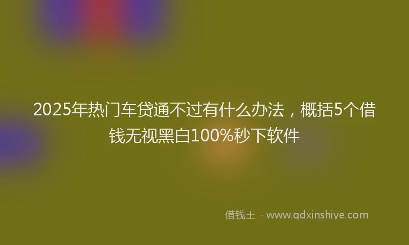 2025年热门车贷通不过有什么办法，概括5个借钱无视黑白100%秒下软件