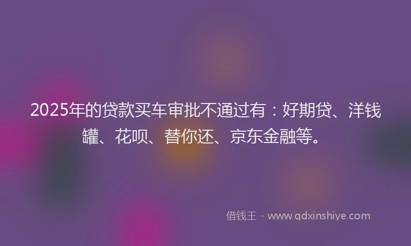2025年的贷款买车审批不通过有：好期贷、洋钱罐、花呗、替你还、京东金融等。