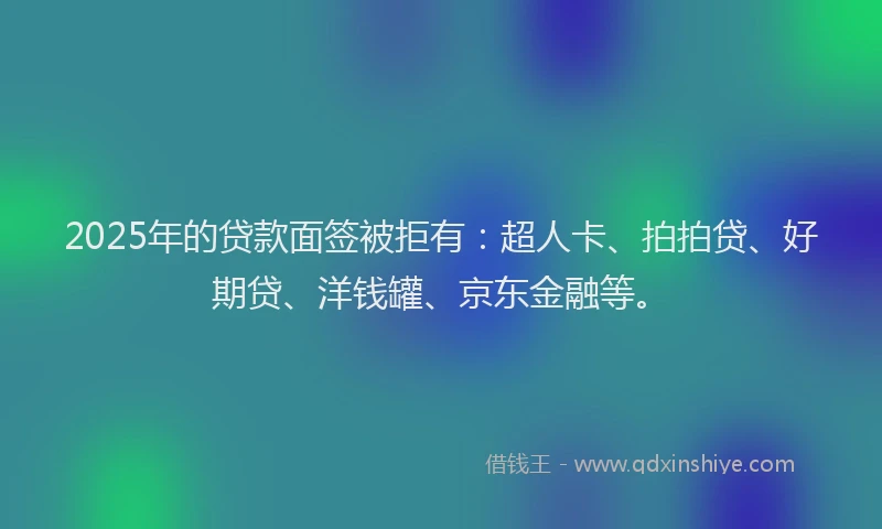2025年的贷款面签被拒有：超人卡、拍拍贷、好期贷、洋钱罐、京东金融等。