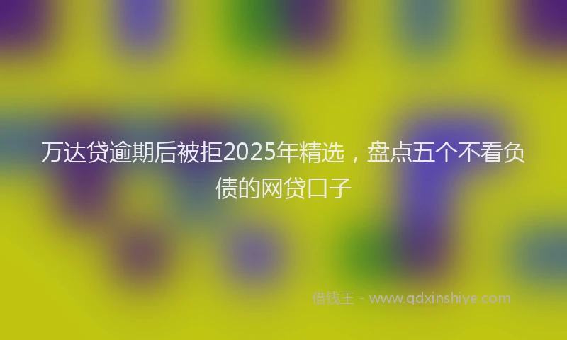万达贷逾期后被拒2025年精选，盘点五个不看负债的网贷口子