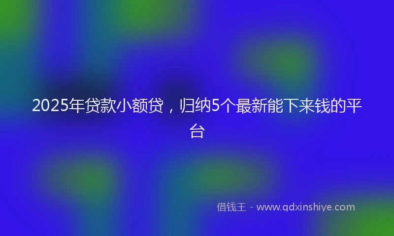 2025年贷款小额贷，归纳5个最新能下来钱的平台