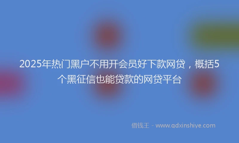 2025年热门黑户不用开会员好下款网贷，概括5个黑征信也能贷款的网贷平台