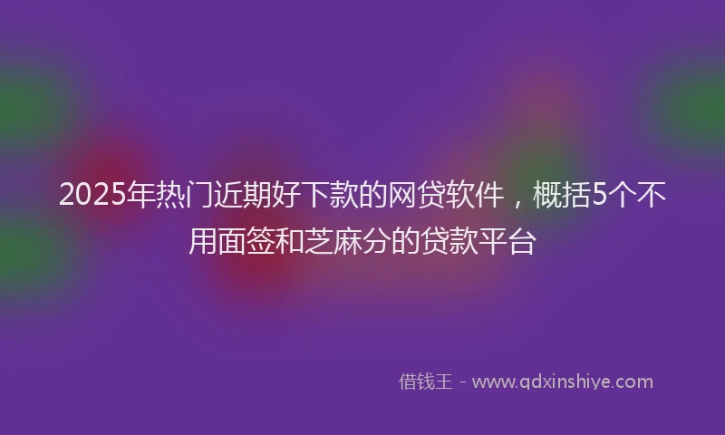 2025年热门近期好下款的网贷软件，概括5个不用面签和芝麻分的贷款平台