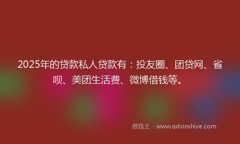 2025年的贷款私人贷款有：投友圈、团贷网、省呗、美团生活费、微博借钱等。