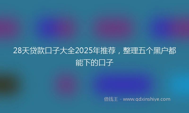 28天贷款口子大全2025年推荐，整理五个黑户都能下的口子