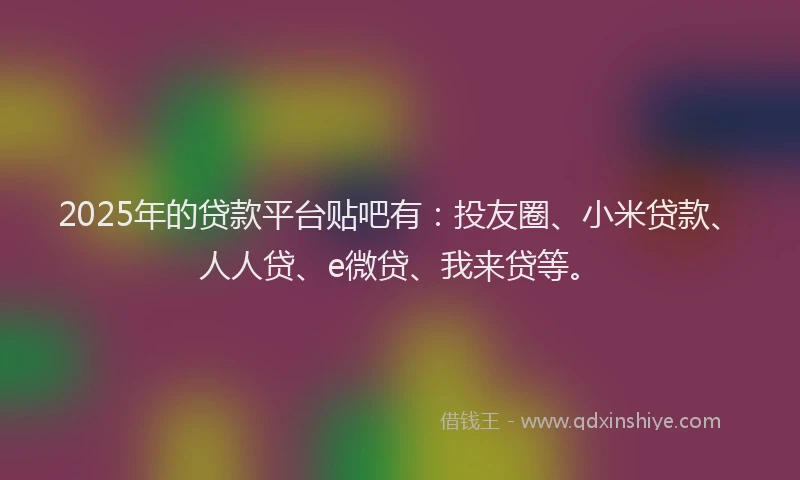 2025年的贷款平台贴吧有：投友圈、小米贷款、人人贷、e微贷、我来贷等。