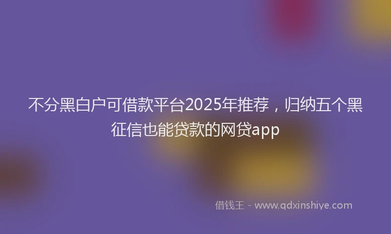 不分黑白户可借款平台2025年推荐，归纳五个黑征信也能贷款的网贷app