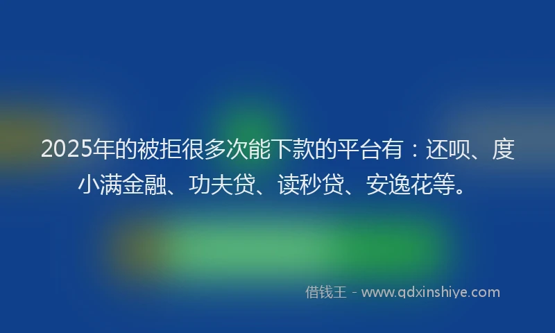 2025年的被拒很多次能下款的平台有：还呗、度小满金融、功夫贷、读秒贷、安逸花等。