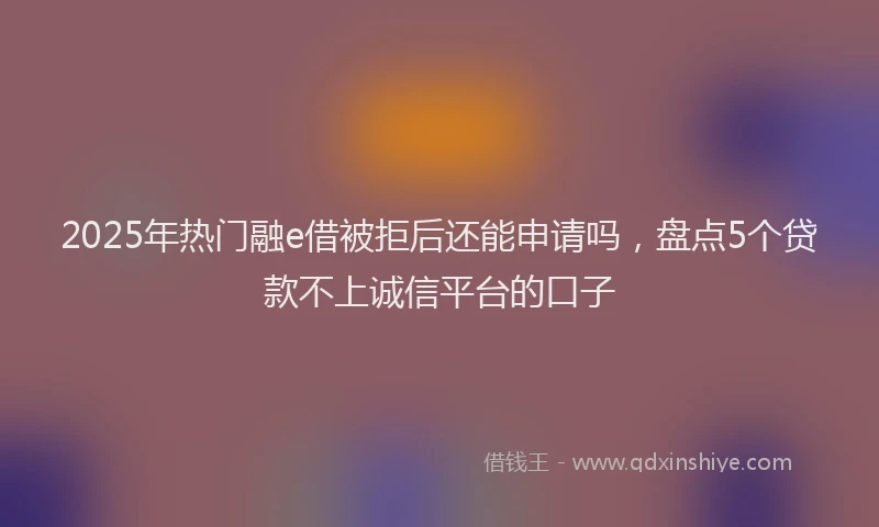 2025年热门融e借被拒后还能申请吗，盘点5个贷款不上诚信平台的口子