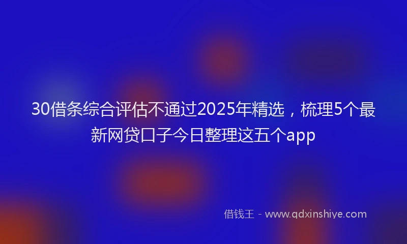 30借条综合评估不通过2025年精选，梳理5个最新网贷口子今日整理这五个app