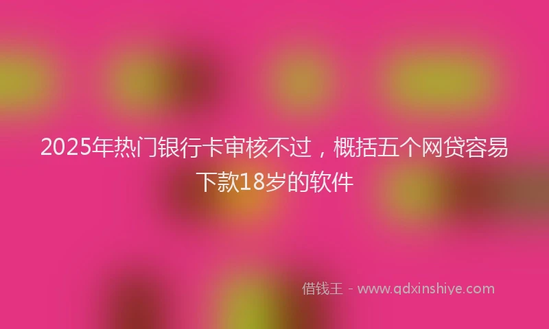 2025年热门银行卡审核不过，概括五个网贷容易下款18岁的软件