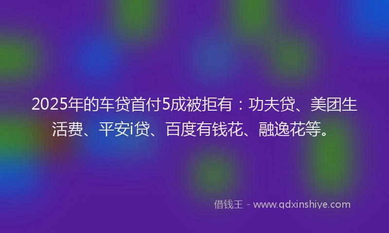 2025年的车贷首付5成被拒有：功夫贷、美团生活费、平安i贷、百度有钱花、融逸花等。