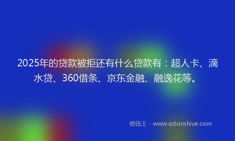2025年的贷款被拒还有什么贷款有：超人卡、滴水贷、360借条、京东金融、融逸花等。