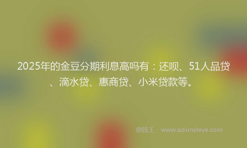 2025年的金豆分期利息高吗有：还呗、51人品贷、滴水贷、惠商贷、小米贷款等。