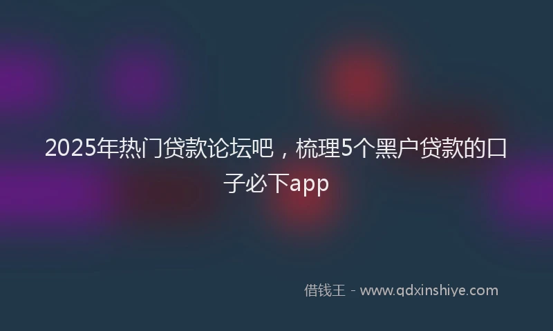 2025年热门贷款论坛吧，梳理5个黑户贷款的口子必下app